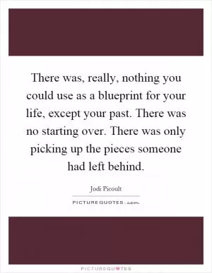 There was, really, nothing you could use as a blueprint for your life, except your past. There was no starting over. There was only picking up the pieces someone had left behind Picture Quote #1