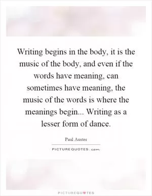 Writing begins in the body, it is the music of the body, and even if the words have meaning, can sometimes have meaning, the music of the words is where the meanings begin... Writing as a lesser form of dance Picture Quote #1