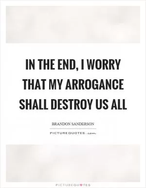 In the end, I worry that my arrogance shall destroy us all Picture Quote #1