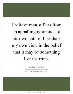 I believe man suffers from an appalling ignorance of his own nature. I produce my own view in the belief that it may be something like the truth Picture Quote #1
