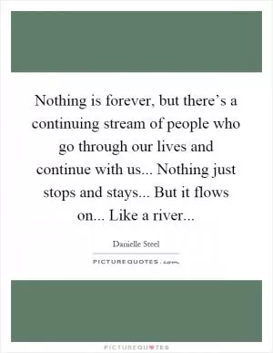Nothing is forever, but there’s a continuing stream of people who go through our lives and continue with us... Nothing just stops and stays... But it flows on... Like a river Picture Quote #1