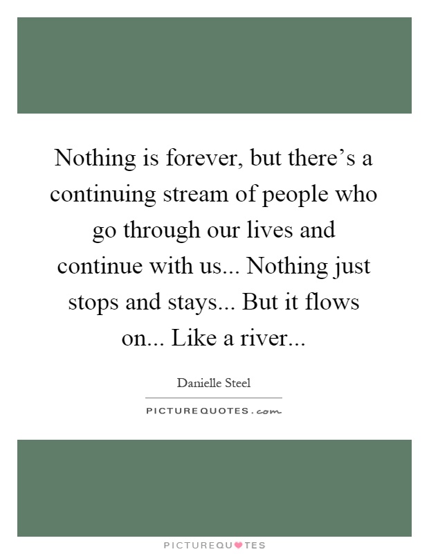 Nothing is forever, but there's a continuing stream of people who go through our lives and continue with us... Nothing just stops and stays... But it flows on... Like a river Picture Quote #1