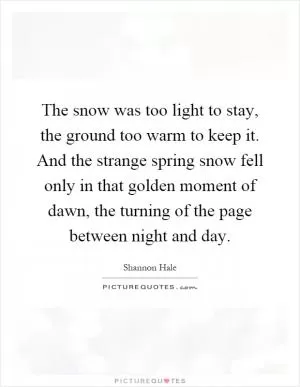 The snow was too light to stay, the ground too warm to keep it. And the strange spring snow fell only in that golden moment of dawn, the turning of the page between night and day Picture Quote #1