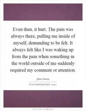 Even then, it hurt. The pain was always there, pulling me inside of myself, demanding to be felt. It always felt like I was waking up from the pain when something in the world outside of me suddenly required my comment or attention Picture Quote #1