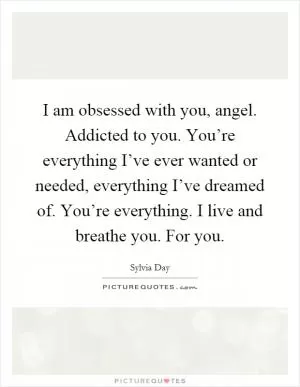 I am obsessed with you, angel. Addicted to you. You’re everything I’ve ever wanted or needed, everything I’ve dreamed of. You’re everything. I live and breathe you. For you Picture Quote #1