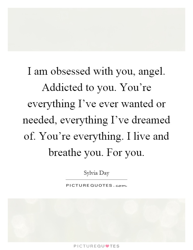 I am obsessed with you, angel. Addicted to you. You're everything I've ever wanted or needed, everything I've dreamed of. You're everything. I live and breathe you. For you Picture Quote #1