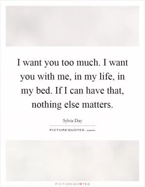 I want you too much. I want you with me, in my life, in my bed. If I can have that, nothing else matters Picture Quote #1