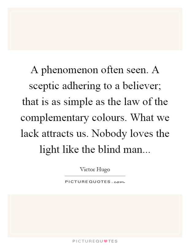 A phenomenon often seen. A sceptic adhering to a believer; that is as simple as the law of the complementary colours. What we lack attracts us. Nobody loves the light like the blind man Picture Quote #1