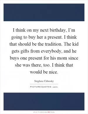 I think on my next birthday, I’m going to buy her a present. I think that should be the tradition. The kid gets gifts from everybody, and he buys one present for his mom since she was there, too. I think that would be nice Picture Quote #1