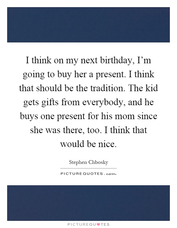 I think on my next birthday, I'm going to buy her a present. I think that should be the tradition. The kid gets gifts from everybody, and he buys one present for his mom since she was there, too. I think that would be nice Picture Quote #1
