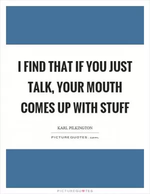 I find that if you just talk, your mouth comes up with stuff Picture Quote #1