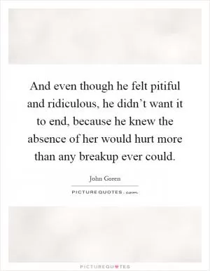 And even though he felt pitiful and ridiculous, he didn’t want it to end, because he knew the absence of her would hurt more than any breakup ever could Picture Quote #1