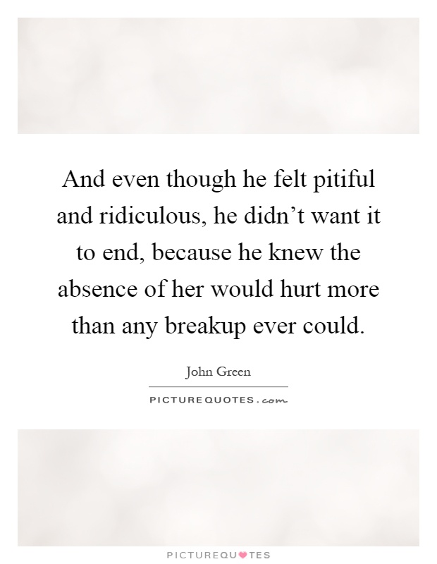 And even though he felt pitiful and ridiculous, he didn't want it to end, because he knew the absence of her would hurt more than any breakup ever could Picture Quote #1