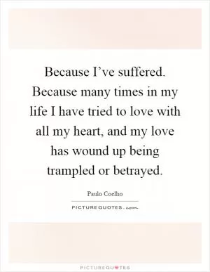 Because I’ve suffered. Because many times in my life I have tried to love with all my heart, and my love has wound up being trampled or betrayed Picture Quote #1