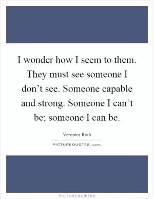 I wonder how I seem to them. They must see someone I don’t see. Someone capable and strong. Someone I can’t be; someone I can be Picture Quote #1