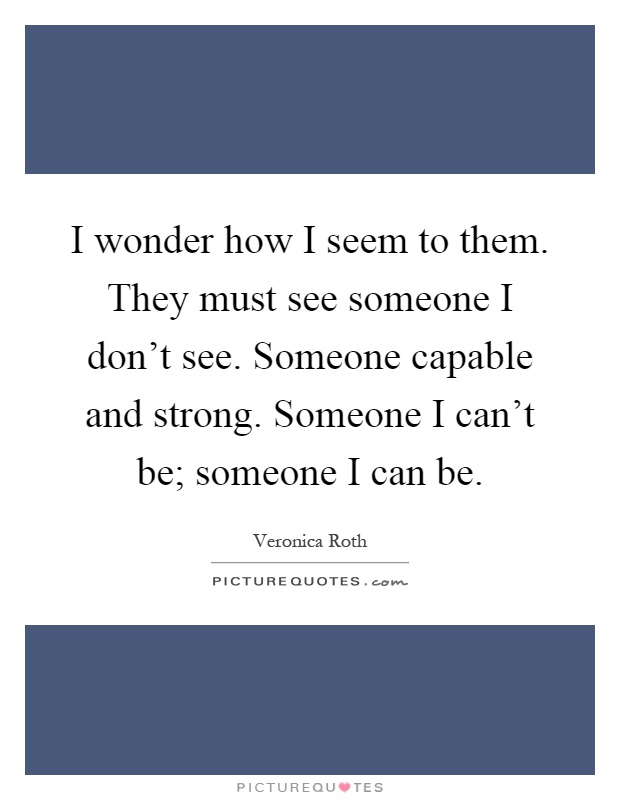 I wonder how I seem to them. They must see someone I don't see. Someone capable and strong. Someone I can't be; someone I can be Picture Quote #1