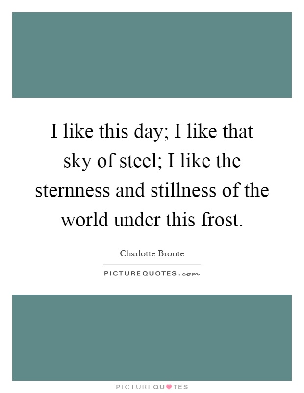 I like this day; I like that sky of steel; I like the sternness and stillness of the world under this frost Picture Quote #1