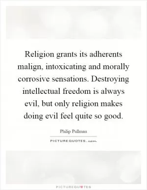 Religion grants its adherents malign, intoxicating and morally corrosive sensations. Destroying intellectual freedom is always evil, but only religion makes doing evil feel quite so good Picture Quote #1