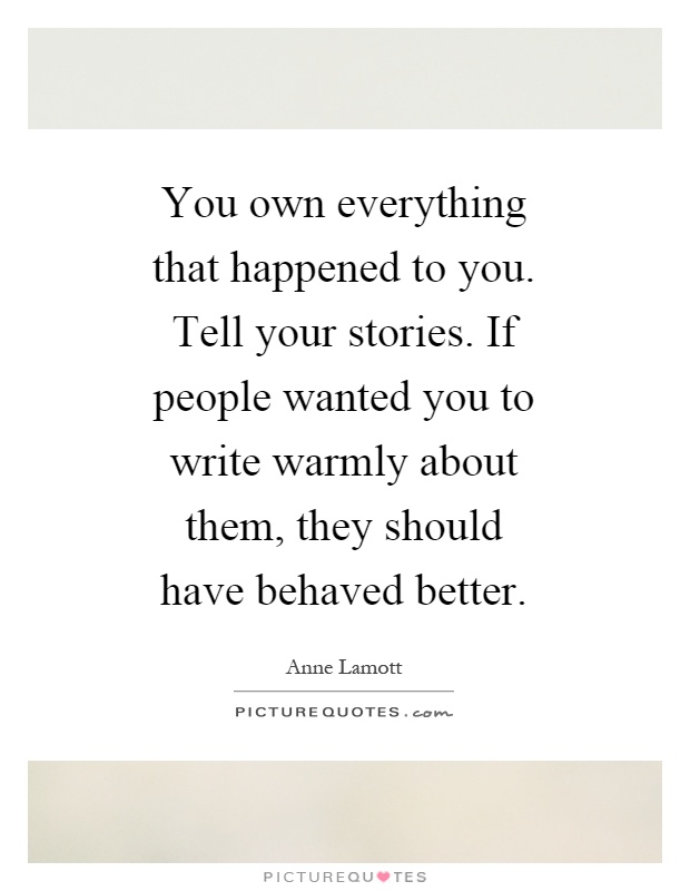 You own everything that happened to you. Tell your stories. If people wanted you to write warmly about them, they should have behaved better Picture Quote #1