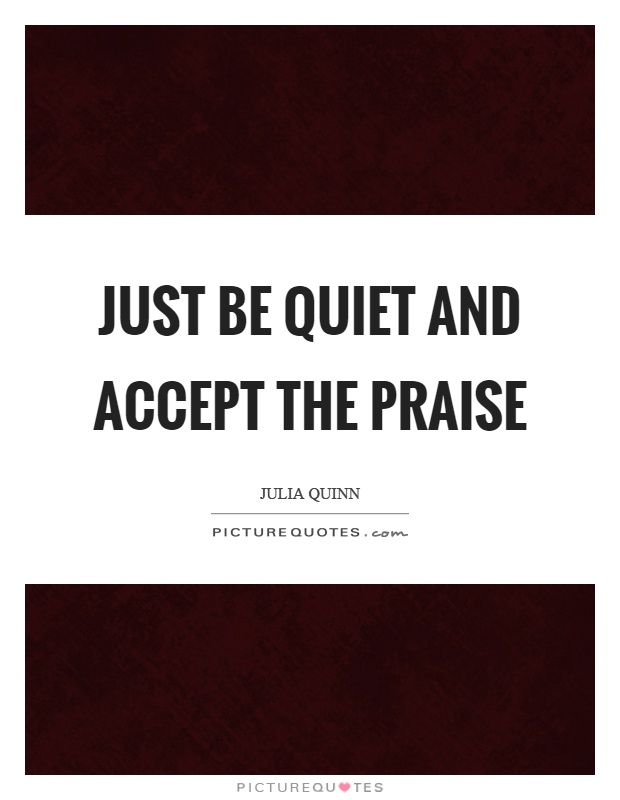 Just be quiet and accept the praise Picture Quote #1