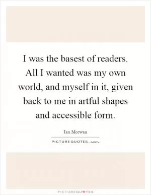 I was the basest of readers. All I wanted was my own world, and myself in it, given back to me in artful shapes and accessible form Picture Quote #1