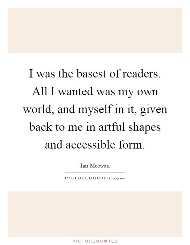 I was the basest of readers. All I wanted was my own world, and myself in it, given back to me in artful shapes and accessible form Picture Quote #1