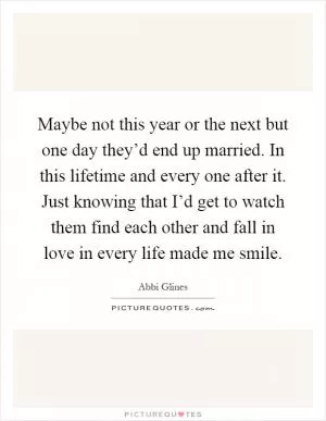Maybe not this year or the next but one day they’d end up married. In this lifetime and every one after it. Just knowing that I’d get to watch them find each other and fall in love in every life made me smile Picture Quote #1