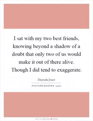 I sat with my two best friends, knowing beyond a shadow of a doubt that only two of us would make it out of there alive. Though I did tend to exaggerate Picture Quote #1