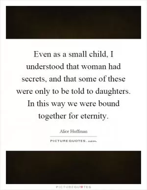 Even as a small child, I understood that woman had secrets, and that some of these were only to be told to daughters. In this way we were bound together for eternity Picture Quote #1