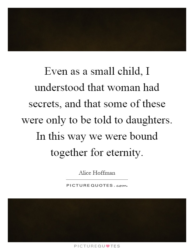Even as a small child, I understood that woman had secrets, and that some of these were only to be told to daughters. In this way we were bound together for eternity Picture Quote #1