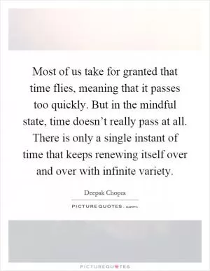 Most of us take for granted that time flies, meaning that it passes too quickly. But in the mindful state, time doesn’t really pass at all. There is only a single instant of time that keeps renewing itself over and over with infinite variety Picture Quote #1