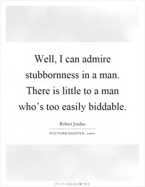 Well, I can admire stubbornness in a man. There is little to a man who’s too easily biddable Picture Quote #1