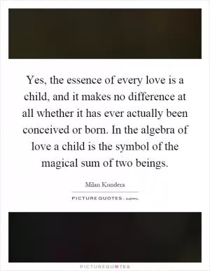 Yes, the essence of every love is a child, and it makes no difference at all whether it has ever actually been conceived or born. In the algebra of love a child is the symbol of the magical sum of two beings Picture Quote #1