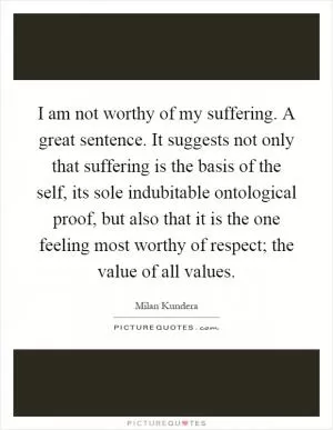 I am not worthy of my suffering. A great sentence. It suggests not only that suffering is the basis of the self, its sole indubitable ontological proof, but also that it is the one feeling most worthy of respect; the value of all values Picture Quote #1