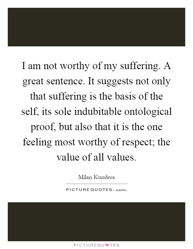 I am not worthy of my suffering. A great sentence. It suggests not only that suffering is the basis of the self, its sole indubitable ontological proof, but also that it is the one feeling most worthy of respect; the value of all values Picture Quote #1