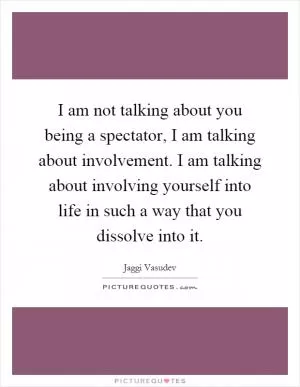 I am not talking about you being a spectator, I am talking about involvement. I am talking about involving yourself into life in such a way that you dissolve into it Picture Quote #1