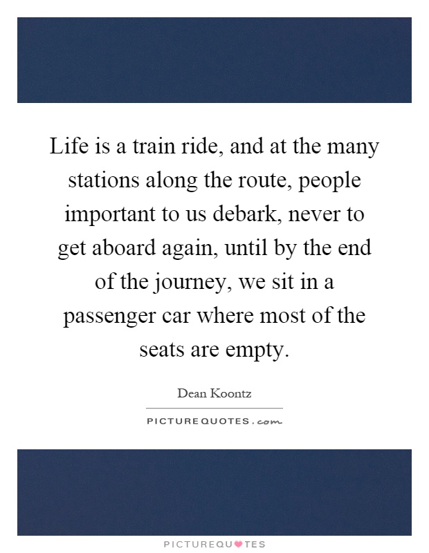 Life is a train ride, and at the many stations along the route, people important to us debark, never to get aboard again, until by the end of the journey, we sit in a passenger car where most of the seats are empty Picture Quote #1