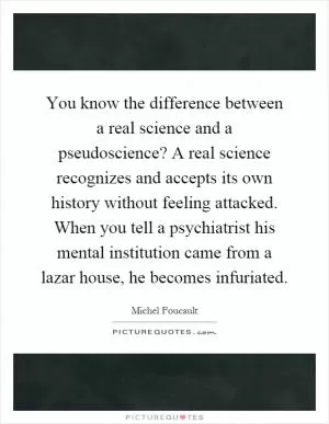 You know the difference between a real science and a pseudoscience? A real science recognizes and accepts its own history without feeling attacked. When you tell a psychiatrist his mental institution came from a lazar house, he becomes infuriated Picture Quote #1