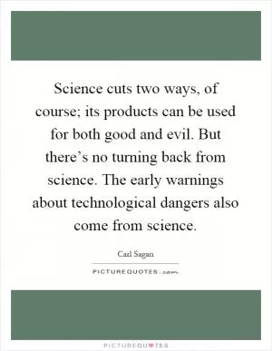 Science cuts two ways, of course; its products can be used for both good and evil. But there’s no turning back from science. The early warnings about technological dangers also come from science Picture Quote #1