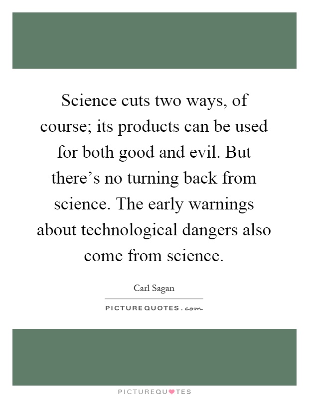 Science cuts two ways, of course; its products can be used for both good and evil. But there's no turning back from science. The early warnings about technological dangers also come from science Picture Quote #1