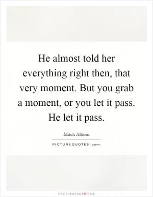 He almost told her everything right then, that very moment. But you grab a moment, or you let it pass. He let it pass Picture Quote #1