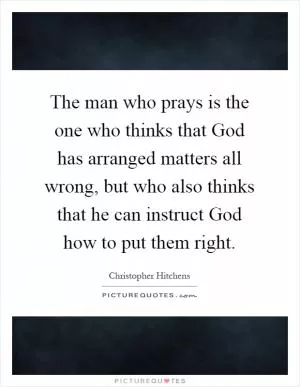 The man who prays is the one who thinks that God has arranged matters all wrong, but who also thinks that he can instruct God how to put them right Picture Quote #1
