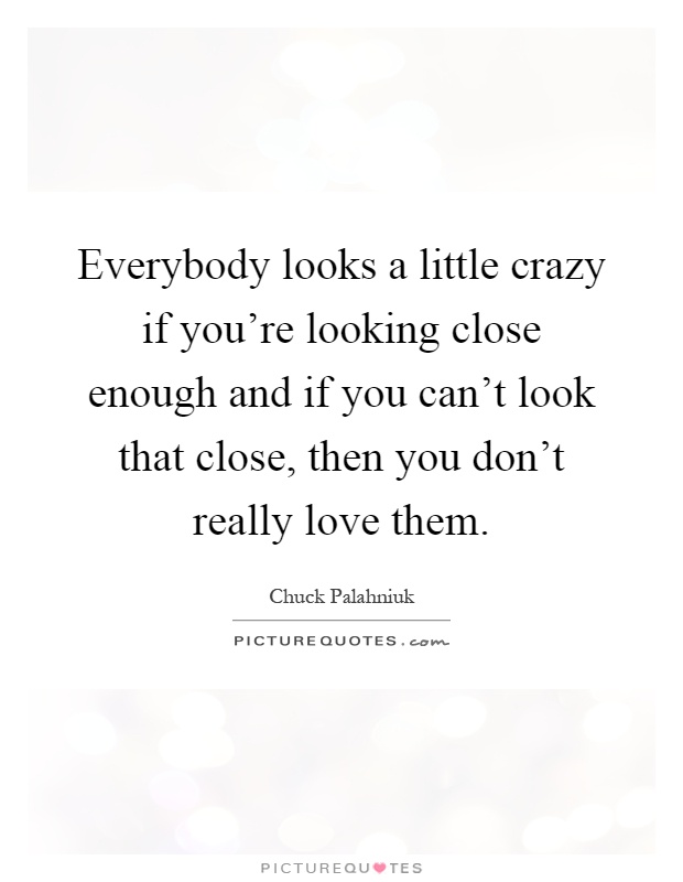 Everybody looks a little crazy if you're looking close enough and if you can't look that close, then you don't really love them Picture Quote #1