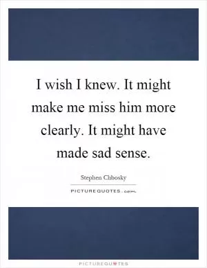 I wish I knew. It might make me miss him more clearly. It might have made sad sense Picture Quote #1