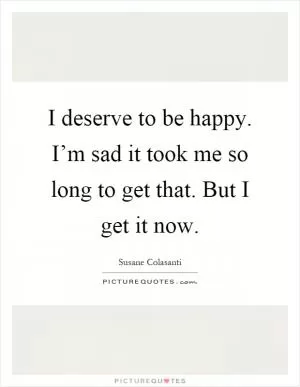 I deserve to be happy. I’m sad it took me so long to get that. But I get it now Picture Quote #1