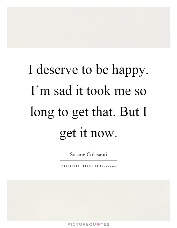 I deserve to be happy. I'm sad it took me so long to get that. But I get it now Picture Quote #1