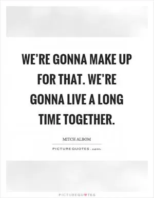 We’re gonna make up for that. We’re gonna live a long time together Picture Quote #1