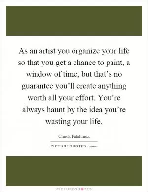 As an artist you organize your life so that you get a chance to paint, a window of time, but that’s no guarantee you’ll create anything worth all your effort. You’re always haunt by the idea you’re wasting your life Picture Quote #1