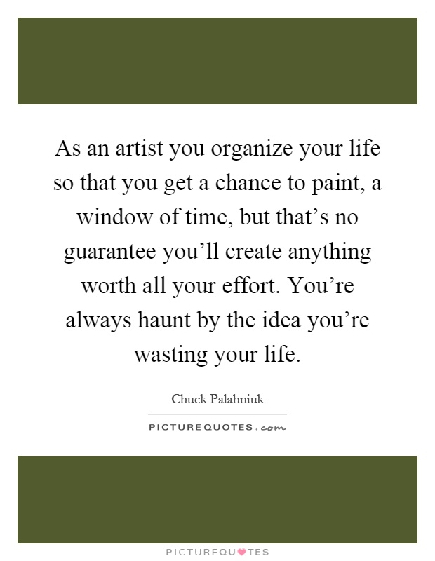 As an artist you organize your life so that you get a chance to paint, a window of time, but that's no guarantee you'll create anything worth all your effort. You're always haunt by the idea you're wasting your life Picture Quote #1
