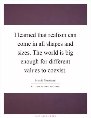 I learned that realism can come in all shapes and sizes. The world is big enough for different values to coexist Picture Quote #1